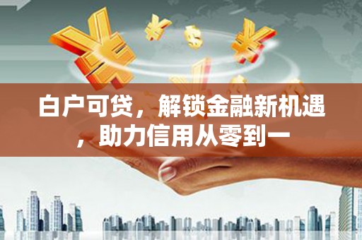 闽侯白户可贷，解锁金融新机遇，助力信用从零到一