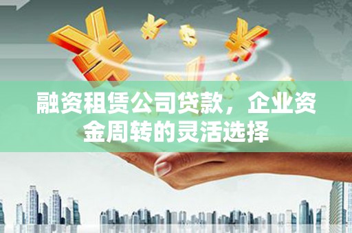 闽侯融资租赁公司贷款，企业资金周转的灵活选择