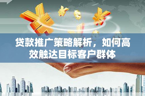 闽侯贷款推广策略解析，如何高效触达目标客户群体