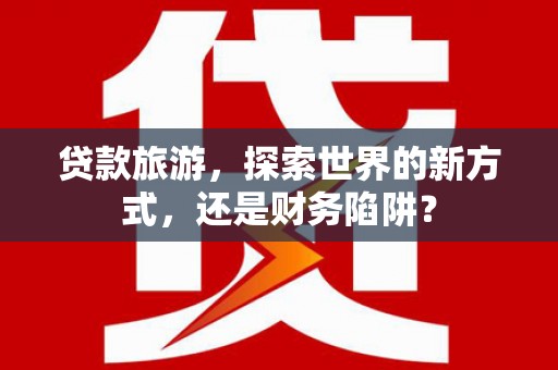 闽侯贷款旅游，探索世界的新方式，还是财务陷阱？