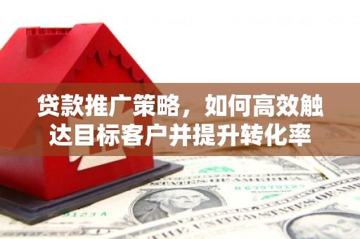 闽侯贷款推广策略，如何高效触达目标客户并提升转化率