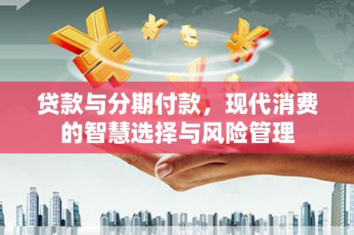 闽侯贷款与分期付款，现代消费的智慧选择与风险管理