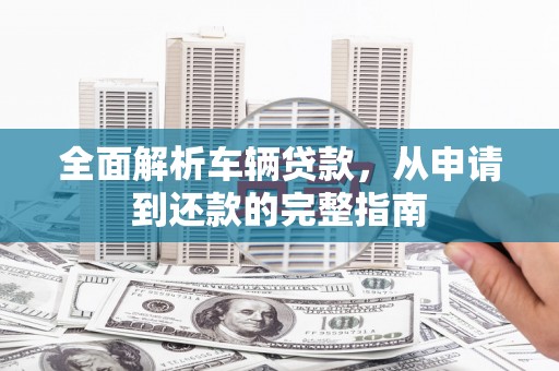 闽侯全面解析车辆贷款，从申请到还款的完整指南